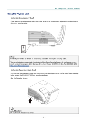 Page 51
DLP Projector – User’s Manual 
 
 
Using the Physical Lock 
®Using the Kensington
–  43  – 
 Lock 
If you are concerned about security, attach the proj ector to a permanent object with the Kensington 
slot and a security cable.  
 
Note: 
Contact your vendor for details on purchasing a suitable Kensi ngton security cable.  
The security lock corresponds to Kensington’s Micr oSaver Security System. If you have any com-
ment, contact: Kensington, 2853 Campus Drive, San Mateo, CA 94403, U.S.A. Tel:...