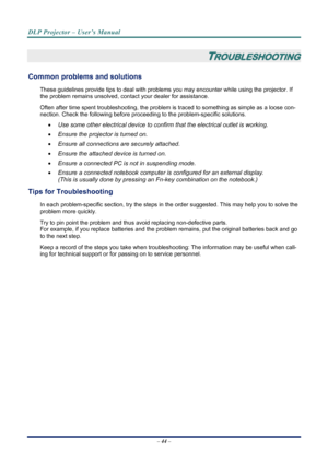 Page 52
DLP Projector – User’s Manual 
 
 
– 44 –  
 
TROUBLESHOOTING 
Common problems and solutions 
These guidelines provide tips to deal with problem s you may encounter while using the projector. If 
the problem remains unsolved, cont act your dealer for assistance. 
Often after time spent troubleshooting, the problem is  traced to something as simple as a loose con-
nection. Check the following before proceedi ng to the problem-specific solutions. 
• Use some other electrical device to confirm that the...