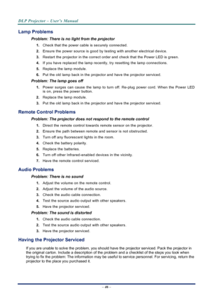 Page 54
DLP Projector – User’s Manual 
 
 
– 46 –  
Lamp Problems 
Problem: There is no light from the projector  
1. Check that the power cable is securely connected. 
2. Ensure the power source is good by te sting with another electrical device. 
3. Restart the projector in the correct order and check that the Power LED is green. 
4. If you have replaced the lamp recently,  try resetting the lamp connections.  
5. Replace the lamp module. 
6. Put the old lamp back in the projector and have the projector...