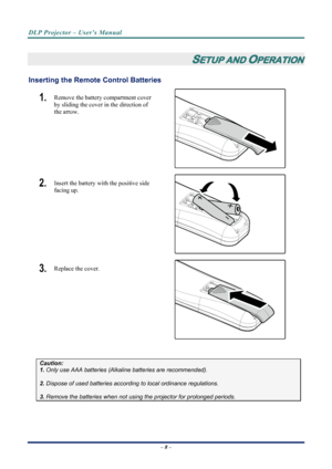 Page 16
DLP Projector – User’s Manual 
 
 
 
SETUP AND OPERATION 
Inserting the Remote  Control Batteries  
– 8 – 
1.  Remove the battery compartment cover 
by sliding the cover in the direction of 
the arrow. 
 
2.  Insert the battery with the positive side 
facing up. 
 
3.  Replace the cover. 
 
 
Caution: 
1. Only use AAA batteries (Alkaline batteries are recommended). 
 
2. Dispose of used batteries accordi ng to local ordinance regulations.  
 
3. Remove the batteries when not usi ng the projector for...