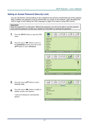 Page 21
DLP Projector – User’s Manual 
 
 
–  13  – 
Setting an Access Password (Security Lock) 
You can use the four (arrow) buttons  to set a password and prevent unauthorized use of the projector. 
When enabled, the password must be entered  after you power on the projector. (See Navigating the 
OSD  on page 18 and  Setting the OSD Language  on page 19 for help on using OSD menus.) 
Important: 
Keep the password in a safe place.  Without the password, you will not be able to use the projector. 
If you lose...