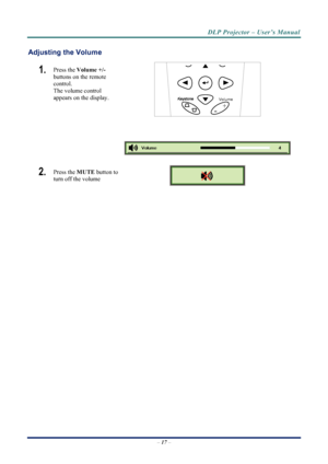 Page 25
DLP Projector – User’s Manual 
 
 
–  17  – 
Adjusting the Volume 
1.   Press the  Volume +/-   
buttons on the remote 
control.  
The volume control  
appears on the display. 
Volume
+
- 
 
2.   Press the  MUTE button to 
turn off the volume 
 
 
Downloaded From projector-manual.com Vivitek Manuals 