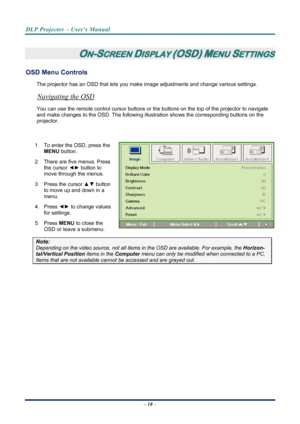 Page 26
DLP Projector – User’s Manual 
 
 
 
ON-SCREEN DISPLAY (OSD) MENU SETTINGS 
OSD Menu Controls 
The projector has an OSD that lets you ma ke image adjustments and change various settings.  
Navigating the OSD 
You can use the remote control curs or buttons or the buttons on the top of the projector to navigate 
and make changes to the OSD. The following illu stration shows the corresponding buttons on the 
projector. 
 
1.  To enter the OSD, press the  MENU button.  
2.  There are five menus. Press 
the...