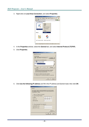 Page 44
DLP Projector – User’s Manual 
 
 
3. Right-click on  Local Area Connection , and select Properties. 
 
4. In the Properties  window, select the  General tab, and select  Internet Protocol (TCP/IP) . 
5. Click Properties . 
 
6. Click Use the following IP address  and fill in the IP address and Subnet mask, then click  OK. 
 
– 36 –  
Downloaded From projector-manual.com Vivitek Manuals 