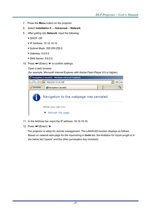 Page 45
DLP Projector – User’s Manual 
 
 
7. Press the  Menu button on the projector. 
8. Select Installation II  →  Advanced→  Network. 
9.  After getting into  Network, input the following: 
` DHCP: Off 
` IP Address: 10.10.10.10 
` Subnet Mask: 255.255.255.0 
` Gateway: 0.0.0.0 
` DNS Server: 0.0.0.0 
10. Press  (Enter) / ►  to confirm settings. 
Open a web browser  
(for example, Microsoft Internet Explorer  with Adobe Flash Player 9.0 or higher). 
 
11.  In the Address bar, input the IP address:...