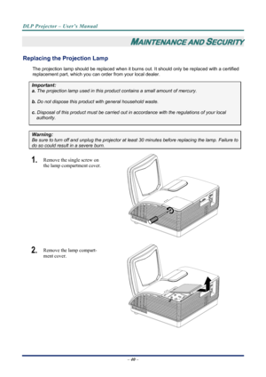 Page 48
DLP Projector – User’s Manual 
 
 
– 40 –  
MAINTENANCE AND SECURITY 
Replacing the Projection Lamp 
The projection lamp should be replaced when it burns out. It should only be r eplaced with a certified 
replacement part, which you can order from your local dealer.  
Important: 
a.  The projection lamp used in this product contains a small amount of mercury. 
b.  Do not dispose this product  with general household waste. 
c. Disposal of this product must be carried out in  accordance with the...