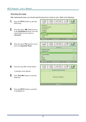 Page 50
DLP Projector – User’s Manual 
 
 
– 42 –  
Resetting the Lamp 
After replacing the lamp, you should reset the lamp  hour counter to zero. Refer to the following: 
1.  Press the  MENU button to open the 
OSD menu. 
2.   Press the cursor  {y button to move 
to the  Installation II  menu. Press the 
cursor button to move down to  
Advanced . 
3.  Press the cursor  zx button to move 
down to  Lamp Hour Reset . 
4.  Press the cursor  y or Enter button.  
A message screen appears. 
5.   Press  zx{y...