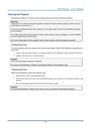 Page 51
DLP Projector – User’s Manual 
 
 
–  43  – 
Cleaning the Projector 
Cleaning the projector to remove dust and grime will help ensure trouble-free operation.  
Warning: 
1.  Be sure to turn off and unplug the projector at  least 30 minutes before cleaning. Failure to do so 
could result in a severe burn. 
2. Use only a dampened cloth when cleaning. Do not allow water to enter the ventilation openings 
on the projector.  
3. If a little water gets into the projector interior  while cleaning, leave...