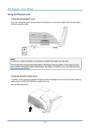 Page 52
DLP Projector – User’s Manual 
 
 
Using the Physical Lock 
®Using the Kensington
– 44 –  
 Lock 
If you are concerned about security, attach the proj ector to a permanent object with the Kensington 
slot and a security cable.  
 
Note: 
Contact your vendor for details on purchasing a suitable Kensi ngton security cable.  
The security lock corresponds to Kensington’s Micr oSaver Security System. If you have any com-
ment, contact: Kensington, 2853 Campus Drive, San Mateo, CA 94403, U.S.A. Tel:...