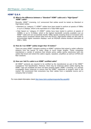 Page 56
DLP Projector – User’s Manual 
 
 
– 48 –  
HDMITM Q & A 
Q. What is the difference between a “Standard” HDMITM cable and a “High-Speed” 
HDMITM cable? 
Recently, HDMITM Licensing, LLC announced that cables would be tested as Standard or 
High-Speed cables.  
․ Standard (or “category 1”) HDMITM cables have been tested to perform at speeds of 75Mhz 
or up to 2.25Gbps, which is the equivalent of a 720p/1080i signal.  
․ High Speed (or “category 2”) HDMITM cables have been tested to perform at speeds of...