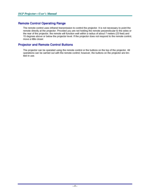 Page 14D D
D
L L
L
P P
P
   
 
P P
P
r r
r
o o
o
j j
j
e e
e
c c
c
t t
t
o o
o
r r
r
— —
—
U U
U
s s
s
e e
e
r r
r
’ ’
’
s s
s
   
 
M M
M
a a
a
n n
n
u u
u
a a
a
l l
l
   
 
– 8 – 
Remote Control Operating Range 
The remote control uses infrared transmission to control the projector. It is not necessary to point the 
remote directly at the projector. Provided you are not holding the remote perpendicular to the sides or 
the rear of the projector, the remote will function well within a radius of about 7 meters...