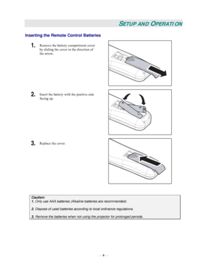 Page 15— 9 — 
SETUP AND OPERATION 
Inserting the Remote Control Batteries  
1.  Remove the battery compartment cover 
by sliding the cover in the direction of 
the arrow. 
 
2.  Insert the battery with the positive side 
facing up. 
 
3.  Replace the cover. 
 
 
Caution:
 
1. Only use AAA batteries (Alkaline batteries are recommended). 
 
2. Dispose of used batteries according to local ordinance regulations.  
 
3.
 Remove the batteries when not using the projector for prolonged periods. 
 
Downloaded From...