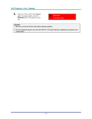 Page 18D D
D
L L
L
P P
P
   
 
P P
P
r r
r
o o
o
j j
j
e e
e
c c
c
t t
t
o o
o
r r
r
— —
—
U U
U
s s
s
e e
e
r r
r
’ ’
’
s s
s
   
 
M M
M
a a
a
n n
n
u u
u
a a
a
l l
l
   
 
– 12 – 
5.  When the “Power Off? /Press Power 
again” message appears, press the 
POWER button. The projector turns 
off. 
 
Caution: 
1. Be sure to remove the lens cap before starting projector.  
2. Do not unplug the power cord until the READY LED stops flashing–indicating the projector has 
cooled down. 
 
 
 
Downloaded From...