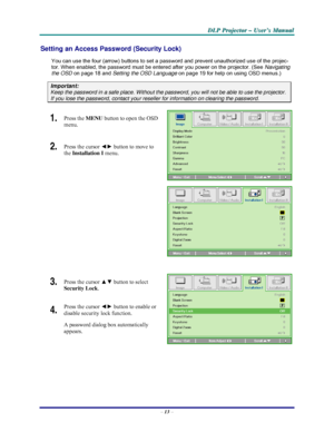 Page 19D D
D
L L
L
P P
P
   
 
P P
P
r r
r
o o
o
j j
j
e e
e
c c
c
t t
t
o o
o
r r
r
   
 
– –
–
   
 
U U
U
s s
s
e e
e
r r
r
’ ’
’
s s
s
   
 
M M
M
a a
a
n n
n
u u
u
a a
a
l l
l
   
 
– 13 – 
Setting an Access Password (Security Lock) 
You can use the four (arrow) buttons to set a password and prevent unauthorized use of the projec-
tor. When enabled, the password must be entered after you power on the projector. (See Navigating 
the OSD on page 18 and Setting the OSD Language on page 19 for help on using...