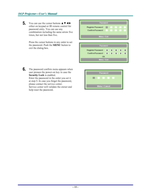 Page 20D D
D
L L
L
P P
P
   
 
P P
P
r r
r
o o
o
j j
j
e e
e
c c
c
t t
t
o o
o
r r
r
— —
—
U U
U
s s
s
e e
e
r r
r
’ ’
’
s s
s
   
 
M M
M
a a
a
n n
n
u u
u
a a
a
l l
l
   
 
– 14 – 
5.  You can use the cursor buttons ▲▼◄► 
either on keypad or IR remote control for 
password entry. You can use any 
combination including the same arrow five 
times, but not less than five. 
Press the cursor buttons in any order to set 
the password. Push the 
MENU button
 to 
exit the dialog box. 
 
 
6.  The password confirm...