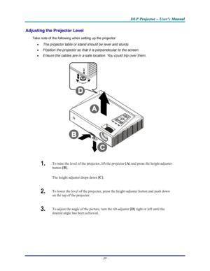 Page 21D D
D
L L
L
P P
P
   
 
P P
P
r r
r
o o
o
j j
j
e e
e
c c
c
t t
t
o o
o
r r
r
   
 
– –
–
   
 
U U
U
s s
s
e e
e
r r
r
’ ’
’
s s
s
   
 
M M
M
a a
a
n n
n
u u
u
a a
a
l l
l
   
 
– 15 – 
Adjusting the Projector Level 
Take note of the following when setting up the projector: 
• The projector table or stand should be level and sturdy. 
• Position the projector so that it is perpendicular to the screen. 
• Ensure the cables are in a safe location. You could trip over them.  
 
1.  To raise the level of...