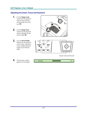 Page 22D D
D
L L
L
P P
P
   
 
P P
P
r r
r
o o
o
j j
j
e e
e
c c
c
t t
t
o o
o
r r
r
— —
—
U U
U
s s
s
e e
e
r r
r
’ ’
’
s s
s
   
 
M M
M
a a
a
n n
n
u u
u
a a
a
l l
l
   
 
– 16 – 
Adjusting the Zoom, Focus and Keystone 
1.  Use the Image-zoom  
control (on the projector 
only) to resize the pro-
jected image and screen 
size 
B. 
2.  Use the Image-focus  
control (on the projector 
only) to sharpen the pro-
jected image 
A.  
3.  Use the KEYSTONE 
buttons (on the projector 
or the remote control) to 
correct...