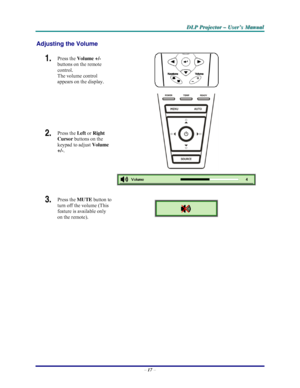 Page 23D D
D
L L
L
P P
P
   
 
P P
P
r r
r
o o
o
j j
j
e e
e
c c
c
t t
t
o o
o
r r
r
   
 
– –
–
   
 
U U
U
s s
s
e e
e
r r
r
’ ’
’
s s
s
   
 
M M
M
a a
a
n n
n
u u
u
a a
a
l l
l
   
 
– 17 – 
Adjusting the Volume 
1.  Press the Volume +/-  
buttons on the remote 
control.  
The volume control  
appears on the display. 
2.  Press the 
Left or 
Right 
Cursor buttons on the 
keypad to adjust Volume 
+/-. 
 
 
3.  Press the MUTE button to 
turn off the volume (This 
feature is available only 
on the remote)....