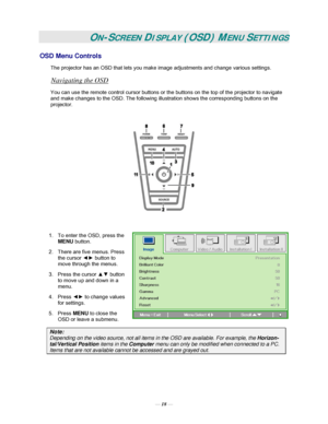 Page 24— 18 — 
ON-SCREEN DISPLAY (OSD) MENU SETTINGS 
OSD Menu Controls 
The projector has an OSD that lets you make image adjustments and change various settings.  
Navigating the OSD 
You can use the remote control cursor buttons or the buttons on the top of the projector to navigate 
and make changes to the OSD. The following illustration shows the corresponding buttons on the 
projector. 
 
 
 
1.  To enter the OSD, press the 
MENU button.  
2.  There are five menus. Press 
the cursor ◄► button to 
move...