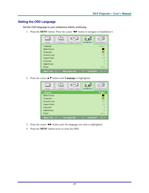 Page 25D D
D
L L
L
P P
P
   
 
P P
P
r r
r
o o
o
j j
j
e e
e
c c
c
t t
t
o o
o
r r
r
   
 
– –
–
   
 
U U
U
s s
s
e e
e
r r
r
’ ’
’
s s
s
   
 
M M
M
a a
a
n n
n
u u
u
a a
a
l l
l
   
 
– 19 – 
Setting the OSD Language 
Set the OSD language to your preference before continuing. 
1. Press the MENU button. Press the cursor ◄► button to navigate to Installation I. 
 
2.  Press the cursor ▲▼ button until 
Language is highlighted.  
 
3.  Press the cursor ◄► button until the language you want is highlighted.  
4....