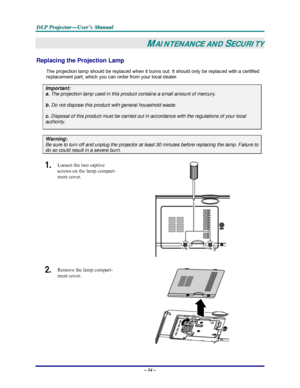 Page 40D D
D
L L
L
P P
P
   
 
P P
P
r r
r
o o
o
j j
j
e e
e
c c
c
t t
t
o o
o
r r
r
— —
—
U U
U
s s
s
e e
e
r r
r
’ ’
’
s s
s
   
 
M M
M
a a
a
n n
n
u u
u
a a
a
l l
l
   
 
– 34 – 
MAINTENANCE AND SECURITY 
Replacing the Projection Lamp 
The projection lamp should be replaced when it burns out. It should only be replaced with a certified 
replacement part, which you can order from your local dealer.  
Important: 
a.
 The projection lamp used in this product contains a small amount of mercury. 
b. Do not...