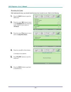 Page 42D D
D
L L
L
P P
P
   
 
P P
P
r r
r
o o
o
j j
j
e e
e
c c
c
t t
t
o o
o
r r
r
— —
—
U U
U
s s
s
e e
e
r r
r
’ ’
’
s s
s
   
 
M M
M
a a
a
n n
n
u u
u
a a
a
l l
l
   
 
– 36 – 
Resetting the Lamp 
After replacing the lamp, you should reset the lamp hour counter to zero. Refer to the following: 
1.  Press the MENU button to open the 
OSD menu. 
2.  Press the cursor ◄► button to move 
to the Installation II menu. Press the 
cursor  button to move down to  
Advanced. 
 
3.  Press the cursor ▼▲ button to move...
