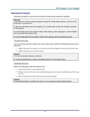 Page 43D D
D
L L
L
P P
P
   
 
P P
P
r r
r
o o
o
j j
j
e e
e
c c
c
t t
t
o o
o
r r
r
   
 
– –
–
   
 
U U
U
s s
s
e e
e
r r
r
’ ’
’
s s
s
   
 
M M
M
a a
a
n n
n
u u
u
a a
a
l l
l
   
 
– 37 – 
Cleaning the Projector 
Cleaning the projector to remove dust and grime will help ensure trouble-free operation.  
Warning: 
1. Be sure to turn off and unplug the projector at least 30 minutes before cleaning. Failure to do so 
could result in a severe burn. 
2.
 Use only a dampened cloth when cleaning. Do not allow...