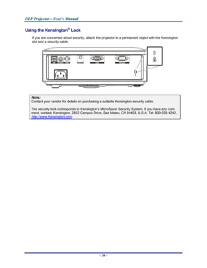 Page 44D D
D
L L
L
P P
P
   
 
P P
P
r r
r
o o
o
j j
j
e e
e
c c
c
t t
t
o o
o
r r
r
— —
—
U U
U
s s
s
e e
e
r r
r
’ ’
’
s s
s
   
 
M M
M
a a
a
n n
n
u u
u
a a
a
l l
l
   
 
– 38 – 
Using the Kensington® Lock 
If you are concerned about security, attach the projector to a permanent object with the Kensington 
slot and a security cable.  
 
Note: 
Contact your vendor for details on purchasing a suitable Kensington security cable.  
The security lock corresponds to Kensington’s MicroSaver Security System. If you...
