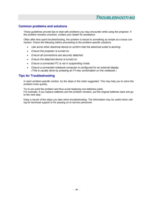 Page 45— 39 — 
TROUBLESHOOTING 
Common problems and solutions 
These guidelines provide tips to deal with problems you may encounter while using the projector. If 
the problem remains unsolved, contact your dealer for assistance. 
Often after time spent troubleshooting, the problem is traced to something as simple as a loose con-
nection. Check the following before proceeding to the problem-specific solutions. 
• Use some other electrical device to confirm that the electrical outlet is working. 
• Ensure the...