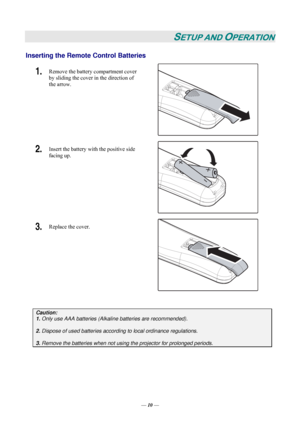 Page 16— 10 — 
SETUP AND OPERATION 
Inserting the Remote Control Batteries  
1.  Remove the battery compartment cover 
by sliding the cover in the direction of 
the arrow. 
 
2.  Insert the battery with the positive side 
facing up. 
 
3.  Replace the cover. 
 
 
Caution: 
1. Only use AAA batteries (Alkaline batteries are recommended). 
 
2. Dispose of used batteries according to local ordinance regulations.  
 
3. Remove the batteries when not using the projector for prolonged periods. 
 
Downloaded From...