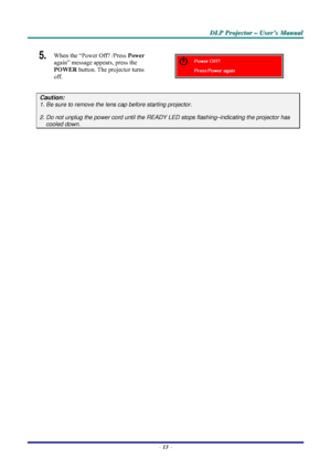 Page 19D D
D
L L
L
P P
P
   
 
P P
P
r r
r
o o
o
j j
j
e e
e
c c
c
t t
t
o o
o
r r
r
   
 
– –
–
   
 
U U
U
s s
s
e e
e
r r
r
’ ’
’
s s
s
   
 
M M
M
a a
a
n n
n
u u
u
a a
a
l l
l
   
 
– 13 – 
5.  When the “Power Off? /Press Power 
again” message appears, press the 
POWER button. The projector turns 
off. 
 
Caution: 
1. Be sure to remove the lens cap before starting projector.  
2. Do not unplug the power cord until the READY LED stops flashing–indicating the projector has 
cooled down. 
 
 
 
Downloaded...