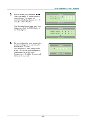 Page 21D D
D
L L
L
P P
P
   
 
P P
P
r r
r
o o
o
j j
j
e e
e
c c
c
t t
t
o o
o
r r
r
   
 
– –
–
   
 
U U
U
s s
s
e e
e
r r
r
’ ’
’
s s
s
   
 
M M
M
a a
a
n n
n
u u
u
a a
a
l l
l
   
 
– 15 – 
5.  You can use the cursor buttons ▲▼◄► 
either on keypad or IR remote control for 
password entry. You can use any 
combination including the same arrow five 
times, but not less than five. 
Press the cursor buttons in any order to set 
the password. Push the MENU button to 
exit the dialog box. 
 
 
6.  The password...