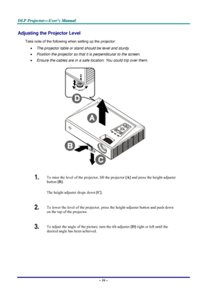Page 22D D
D
L L
L
P P
P
   
 
P P
P
r r
r
o o
o
j j
j
e e
e
c c
c
t t
t
o o
o
r r
r
— —
—
U U
U
s s
s
e e
e
r r
r
’ ’
’
s s
s
   
 
M M
M
a a
a
n n
n
u u
u
a a
a
l l
l
   
 
– 16 – 
Adjusting the Projector Level 
Take note of the following when setting up the projector: 
• The projector table or stand should be level and sturdy. 
• Position the projector so that it is perpendicular to the screen. 
• Ensure the cables are in a safe location. You could trip over them.  
 
1.  To raise the level of the projector,...