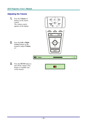 Page 24D D
D
L L
L
P P
P
   
 
P P
P
r r
r
o o
o
j j
j
e e
e
c c
c
t t
t
o o
o
r r
r
— —
—
U U
U
s s
s
e e
e
r r
r
’ ’
’
s s
s
   
 
M M
M
a a
a
n n
n
u u
u
a a
a
l l
l
   
 
– 18 – 
Adjusting the Volume 
1.  Press the Volume +/-  
buttons on the remote 
control.  
The volume control  
appears on the display. 
2.  Press the Left or Right 
Cursor buttons on the 
keypad to adjust Volume 
+/-. 
 
3.  Press the MUTE button to 
turn off the volume (This 
feature is available only 
on the remote). 
 
 
Downloaded...