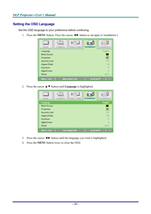 Page 26D D
D
L L
L
P P
P
   
 
P P
P
r r
r
o o
o
j j
j
e e
e
c c
c
t t
t
o o
o
r r
r
— —
—
U U
U
s s
s
e e
e
r r
r
’ ’
’
s s
s
   
 
M M
M
a a
a
n n
n
u u
u
a a
a
l l
l
   
 
– 20 – 
Setting the OSD Language 
Set the OSD language to your preference before continuing. 
1. Press the MENU button. Press the cursor ◄► button to navigate to Installation I. 
 
2. Press the cursor ▲▼ button until Language is highlighted.  
 
3. Press the cursor ◄► button until the language you want is highlighted.  
4. Press the MENU...