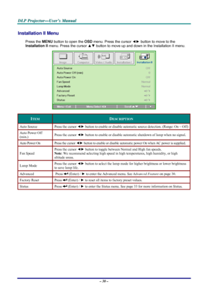 Page 36D D
D
L L
L
P P
P
   
 
P P
P
r r
r
o o
o
j j
j
e e
e
c c
c
t t
t
o o
o
r r
r
— —
—
U U
U
s s
s
e e
e
r r
r
’ ’
’
s s
s
   
 
M M
M
a a
a
n n
n
u u
u
a a
a
l l
l
   
 
– 30 – 
Installation II Menu  
Press the MENU button to open the OSD menu. Press the cursor ◄► button to move to the 
Installation II menu. Press the cursor ▲▼ button to move up and down in the Installation II menu.  
 
ITEM DESCRIPTION 
Auto Source  Press the cursor ◄► button to enable or disable automatic source detection. (Range: On ~...