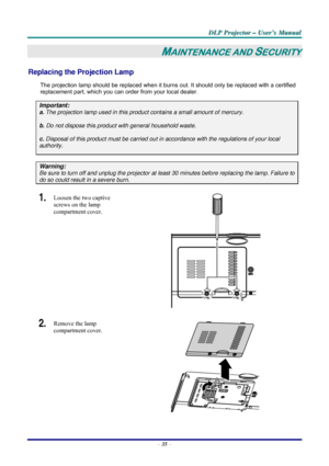 Page 41D D
D
L L
L
P P
P
   
 
P P
P
r r
r
o o
o
j j
j
e e
e
c c
c
t t
t
o o
o
r r
r
   
 
– –
–
   
 
U U
U
s s
s
e e
e
r r
r
’ ’
’
s s
s
   
 
M M
M
a a
a
n n
n
u u
u
a a
a
l l
l
   
 
– 35 – 
MAINTENANCE AND SECURITY 
Replacing the Projection Lamp 
The projection lamp should be replaced when it burns out. It should only be replaced with a certified 
replacement part, which you can order from your local dealer.  
Important: 
a. The projection lamp used in this product contains a small amount of mercury. 
b....