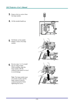 Page 42D D
D
L L
L
P P
P
   
 
P P
P
r r
r
o o
o
j j
j
e e
e
c c
c
t t
t
o o
o
r r
r
— —
—
U U
U
s s
s
e e
e
r r
r
’ ’
’
s s
s
   
 
M M
M
a a
a
n n
n
u u
u
a a
a
l l
l
   
 
– 36 – 
 
3. Remove the two screws from 
the lamp module. 
4. Lift the module handle up. 
 
5. Pull firmly on the module  
handle to remove the lamp 
module. 
 
6. Reverse steps 1 to 5 to install 
the new lamp module.  
While installing, align the 
lamp module with the  
connector and ensure it is level 
to avoid damage. 
Note: The lamp...