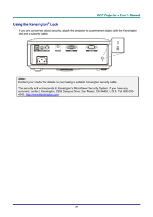 Page 45D D
D
L L
L
P P
P
   
 
P P
P
r r
r
o o
o
j j
j
e e
e
c c
c
t t
t
o o
o
r r
r
   
 
– –
–
   
 
U U
U
s s
s
e e
e
r r
r
’ ’
’
s s
s
   
 
M M
M
a a
a
n n
n
u u
u
a a
a
l l
l
   
 
– 39 – 
Using the Kensington® Lock 
If you are concerned about security, attach the projector to a permanent object with the Kensington 
slot and a security cable.  
 
Note: 
Contact your vendor for details on purchasing a suitable Kensington security cable.  
The security lock corresponds to Kensington’s MicroSaver Security...