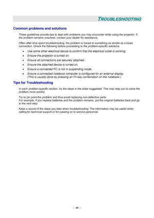 Page 46— 40 — 
TROUBLESHOOTING 
Common problems and solutions 
These guidelines provide tips to deal with problems you may encounter while using the projector. If 
the problem remains unsolved, contact your dealer for assistance. 
Often after time spent troubleshooting, the problem is traced to something as simple as a loose 
connection. Check the following before proceeding to the problem-specific solutions. 
• Use some other electrical device to confirm that the electrical outlet is working. 
• Ensure the...