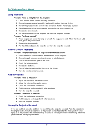 Page 48D D
D
L L
L
P P
P
   
 
P P
P
r r
r
o o
o
j j
j
e e
e
c c
c
t t
t
o o
o
r r
r
— —
—
U U
U
s s
s
e e
e
r r
r
’ ’
’
s s
s
   
 
M M
M
a a
a
n n
n
u u
u
a a
a
l l
l
   
 
– 42 – 
Lamp Problems 
Problem: There is no light from the projector  
1. Check that the power cable is securely connected. 
2. Ensure the power source is good by testing with another electrical device. 
3. Restart the projector in the correct order and check that the Power LED is green. 
4. If you have replaced the lamp recently, try...
