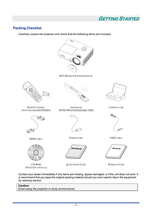 Page 11GETTING STARTED 
Packing Checklist 
Carefully unpack the projector and check that the following items are included:   
 
DLP PROJECTOR WITH LENS CAP  
   
R
EMOTE CONTROL  
(
WITH TWO AAA BATTERIES) 
POINTRACER 
(WITH
 TWO CHANGEABLE TIPS)  C
ARRYING CASE 
   
RGB
 CABLE  POWER CORD 
USB CABLE 
   
CD-ROM
  
(T
HIS USER’S MANUAL)  Q
UICK START GUIDE WARRANTY CARD 
 
Contact your dealer immediately if any items are mi
ssing, appear damaged, or if the unit does not work. It 
is recommend that you keep the...