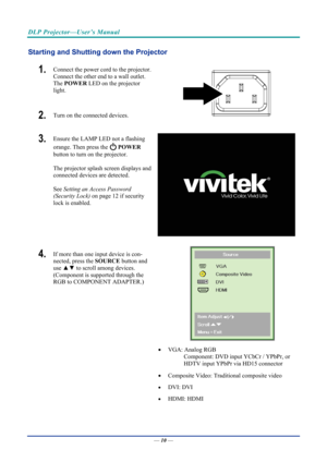 Page 20DLP Projector—User’s Manual 
Starting and Shutting down the Projector 
1.  Connect the power cord to the projector. 
Connect the other end to a wall outlet. 
The POWER  LED on the projector 
light. 
2.  Turn on the connected devices.  
3.  Ensure the LAMP LED not a flashing 
orange. Then press the 
  POWER  
button to turn on the projector.  
 
The projector splash screen displays and 
connected devices are detected. 
 
See  Setting an Access Password 
(Security Lock)  on page 12 if security 
lock is...