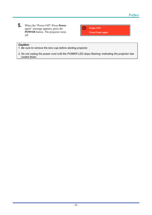 Page 21 
 
  Preface 
5.  When the “Power Off? /Press Power
 
again” message appears, press the 
POWER  button. The projector turns 
off. 
 
Caution: 
1. Be sure to remove the lens  cap before starting projector.  
2. Do not unplug the power cord until the POWER LED stops flashing–indicating the projector has 
cooled down. 
 
 
 
– 11  –  