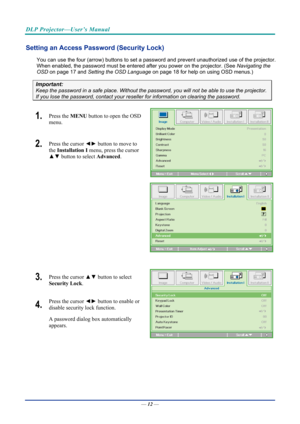 Page 22DLP Projector—User’s Manual 
Setting an Access Password (Security Lock) 
You can use the four (arrow) buttons to set a password and prevent unauthorized use of the projector. 
When enabled, the password must be entered after you power on the projector. (See  Navigating the 
OSD  on page  17 and Setting the OSD Language  on page 18 for help on using OSD menus.) 
Important: 
Keep the password in a safe place.  Without the password, you will not be able to use the projector. 
If you lose the password,...