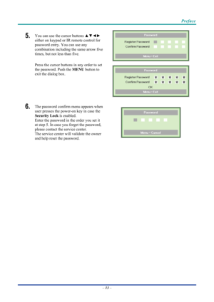 Page 23 
 
  Preface 
5.  You can use the cursor buttons 
▲▼◄► 
either on keypad or IR remote control for 
password entry. You can use any 
combination including the same arrow five 
times, but not less than five. 
Press the cursor buttons in any order to set 
the password. Push the  MENU button to 
exit the  dialog box. 
 
 
6.  The password confirm menu appears when 
user presses the power-on key in case the 
Security Lock  is enabled.  
Enter the password in the order you set it 
at step 5. In case you...