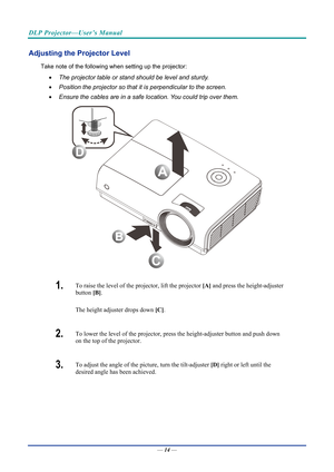 Page 24DLP Projector—User’s Manual 
Adjusting the Projector Level 
Take note of the following when setting up the projector: 
•  The projector table or stand should be level and sturdy. 
•   Position the projector so that it is perpendicular to the screen. 
•   Ensure the cables are in a safe location. You could trip over them.  
A
D
C 
1.  To raise the level of the projector, lift the projector  [A] and press the height-adjuster 
button  [B].  
The height adjuster drops down  [C].  
2.  To lower the level of...