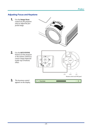 Page 25 
 
  Preface 
Adjusting Focus and Keystone 
1.  Use the 
Image-focus   
control (on the projector 
only) to adjust the pro-
jected image. 
 
2.  Use the  KEYSTONE  
buttons (on the projector 
or the remote control) to 
correct image-trapezoid 
(wider top or bottom)  
effect. 
 
Remote control and OSD panel
3.  The keystone control  
appears on the display. 
–  15  –  