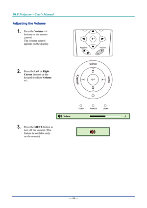 Page 26DLP Projector—User’s Manual 
Adjusting the Volume 
1.  Press the Volume +/-   
buttons on the remote 
control.  
The volume control  
appears on the display. 
2.  Press the  Left or Right 
Cursor  buttons on the 
keypad to adjust  Volume 
+/-.  
 
 
MENU
SOURCEAUTO
 
3.  Press the  MUTE button to 
turn off the volume (This 
feature is available only 
on the remote). 
 
—  16 —  