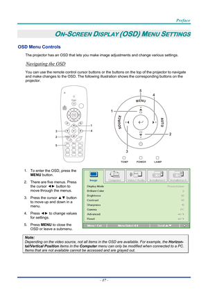 Page 27 
 
  Preface 
–
 17  – 
ON-SCREEN DISPLAY (OSD) MENU SETTINGS 
OSD Menu Controls 
The projector has an OSD that lets you ma ke image adjustments and change various settings.  
Navigating the OSD 
You can use the remote control curs or buttons or the buttons on the top of the projector to navigate 
and make changes to the OSD. The following illu stration shows the corresponding buttons on the 
projector. 
MENU
SOURCEAUTO
                            
1
2
3 4
5
 
1.  To enter the OSD, press the 
MENU...